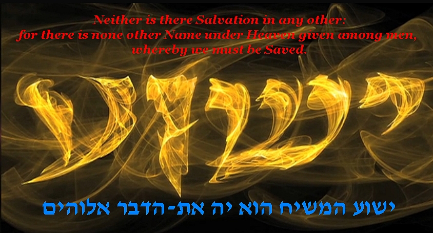 Neither is there Salvation in any other: for there is none other Name under Heaven given among men, whereby we must be Saved.  YESHUA  ישוע המשיח הוא יה את-הדבר אלוהים